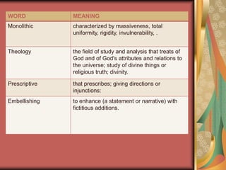 WORD           MEANING
Monolithic     characterized by massiveness, total
               uniformity, rigidity, invulnerability, .


Theology       the field of study and analysis that treats of
               God and of God's attributes and relations to
               the universe; study of divine things or
               religious truth; divinity.

Prescriptive   that prescribes; giving directions or
               injunctions:
Embellishing   to enhance (a statement or narrative) with
               fictitious additions.
 