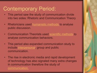 Contemporary Period:
• This period saw the study of communication divide
  into two sides: Rhetoric and Communication Theory

• Rhetoricians used humanistic methods to analyse
  public discussion.

• Communication Theorists used scientific methods to
  analyse communication behaviors.

• This period also expanded communication study to
  include interpersonal, group and public
  communication.

• The rise in electronic media and rapid development
  of technology has also signaled many extra changes
  in communication therefore the study of
  communication.
 