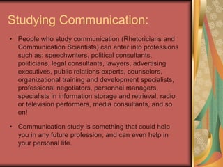 Studying Communication:
• People who study communication (Rhetoricians and
  Communication Scientists) can enter into professions
  such as: speechwriters, political consultants,
  politicians, legal consultants, lawyers, advertising
  executives, public relations experts, counselors,
  organizational training and development specialists,
  professional negotiators, personnel managers,
  specialists in information storage and retrieval, radio
  or television performers, media consultants, and so
  on!

• Communication study is something that could help
  you in any future profession, and can even help in
  your personal life.
 