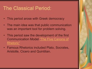 The Classical Period:
• This period arose with Greek democracy

• The main idea was that public communication
  was an important tool for problem solving.

• This period saw the development of the first
  Communication Model “The Five Canons of
  Rhetoric”
• Famous Rhetorics included Plato, Socrates,
  Aristotle, Cicero and Quintilian.
 