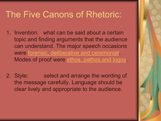 The Five Canons of Rhetoric:
1. Invention: what can be said about a certain
   topic and finding arguments that the audience
   can understand. The major speech occasions
   were forensic, deliberative and ceremonial.
   Modes of proof were ethos, pathos and logos.

2. Style:        select and arrange the wording of
   the message carefully. Language should be
   clear lively and appropriate to the audience.
 
