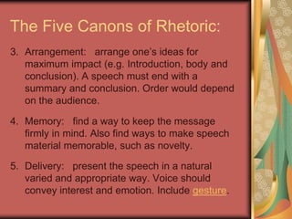 The Five Canons of Rhetoric:
3. Arrangement: arrange one‟s ideas for
   maximum impact (e.g. Introduction, body and
   conclusion). A speech must end with a
   summary and conclusion. Order would depend
   on the audience.

4. Memory: find a way to keep the message
   firmly in mind. Also find ways to make speech
   material memorable, such as novelty.

5. Delivery: present the speech in a natural
   varied and appropriate way. Voice should
   convey interest and emotion. Include gesture.
 