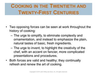 Copyright © 2014 John Wiley and Sons, Inc. All rights reserved.
COOKING IN THE TWENTIETH AND
TWENTY-FIRST CENTURIES
• Two opposing forces can be seen at work throughout the
history of cooking:
– The urge to simplify, to eliminate complexity and
ornamentation, and instead to emphasize the plain,
natural tastes of basic, fresh ingredients.
– The urge to invent, to highlight the creativity of the
chef, with an accent on fancier, more complicated
presentations and procedures.
• Both forces are valid and healthy; they continually
refresh and renew the art of cooking.
 