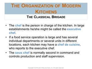 Copyright © 2014 John Wiley and Sons, Inc. All rights reserved.
THE ORGANIZATION OF MODERN
KITCHENS
• The chef is the person in charge of the kitchen. In large
establishments he/she might be called the executive
chef.
• If a food service operation is large and has several
individual departments or several units in different
locations, each kitchen may have a chef de cuisine,
who reports to the executive chef.
• The sous chef is normally second in command and
controls production and staff supervision.
THE CLASSICAL BRIGADE
 