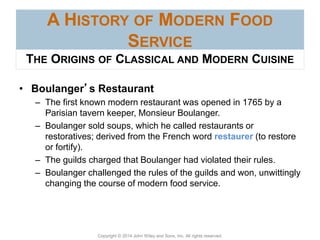 Copyright © 2014 John Wiley and Sons, Inc. All rights reserved.
A HISTORY OF MODERN FOOD
SERVICE
• Boulanger’s Restaurant
– The first known modern restaurant was opened in 1765 by a
Parisian tavern keeper, Monsieur Boulanger.
– Boulanger sold soups, which he called restaurants or
restoratives; derived from the French word restaurer (to restore
or fortify).
– The guilds charged that Boulanger had violated their rules.
– Boulanger challenged the rules of the guilds and won, unwittingly
changing the course of modern food service.
THE ORIGINS OF CLASSICAL AND MODERN CUISINE
 