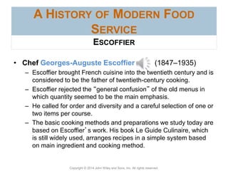 Copyright © 2014 John Wiley and Sons, Inc. All rights reserved.
A HISTORY OF MODERN FOOD
SERVICE
• Chef Georges-Auguste Escoffier (1847–1935)
– Escoffier brought French cuisine into the twentieth century and is
considered to be the father of twentieth-century cooking.
– Escoffier rejected the “general confusion” of the old menus in
which quantity seemed to be the main emphasis.
– He called for order and diversity and a careful selection of one or
two items per course.
– The basic cooking methods and preparations we study today are
based on Escoffier’s work. His book Le Guide Culinaire, which
is still widely used, arranges recipes in a simple system based
on main ingredient and cooking method.
ESCOFFIER
 