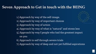 10
Seven Approach to Get in touch with the BEING
1.) Approach by way of the self-image.
2.) Approach by way of important choices
3.) Approach by way of action
4.) Approach by way of what is “natural” and stress less
5.) Approach by way f people who had the greatest impact
on you
6.) Approach to self through severe trials
7.) Approach by way of deep and not yet fulfilled aspirations
 