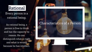 Characteristics of a Person
17
Rational
Every person is a
rational being.
As rational being, a
person is free to think
and has the capacity to
reason. He can
distinguish what is right
and what is wrong
because he has intellect.
 