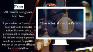 Characteristics of a Person
18
Free
All human beings are
born free.
A person has the freedom to
do or not to do a specific
action. However, every
person must be responsible
for his own action. A person
can do whatever he pleases,
but not to the extent of doing
harm to his fellow.
 