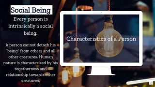 Characteristics of a Person
19
Social Being
Every person is
intrinsically a social
being.
A person cannot detach his
“being” from others and all
other creatures. Human
nature is characterized by his
togetherness and
relationship towards other
creatures.
 