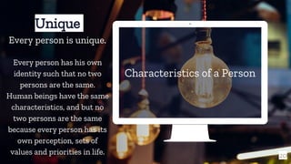Characteristics of a Person
20
Unique
Every person is unique.
Every person has his own
identity such that no two
persons are the same.
Human beings have the same
characteristics, and but no
two persons are the same
because every person has its
own perception, sets of
values and priorities in life.
 