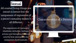 Characteristics of a Person
21
Sexual
All created living things are
sexual in nature but the
uniqueness of expression of
a peron’s sexuality makes it
all different.
The expression of a person’s
emotions, attitudes, feelings,
actions and thoughts in sexual
activity best exemplifies his
uniqueness from animals.
 