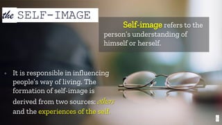 6
the SELF-IMAGE
Self-image refers to the
person’s understanding of
himself or herself.
▫ It is responsible in influencing
people’s way of living. The
formation of self-image is
derived from two sources: others
and the experiences of the self.
 