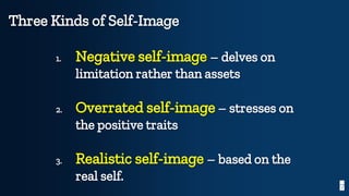 7
Three Kinds of Self-Image
1. Negative self-image – delves on
limitation rather than assets
2. Overrated self-image – stresses on
the positive traits
3. Realistic self-image – based on the
real self.
 