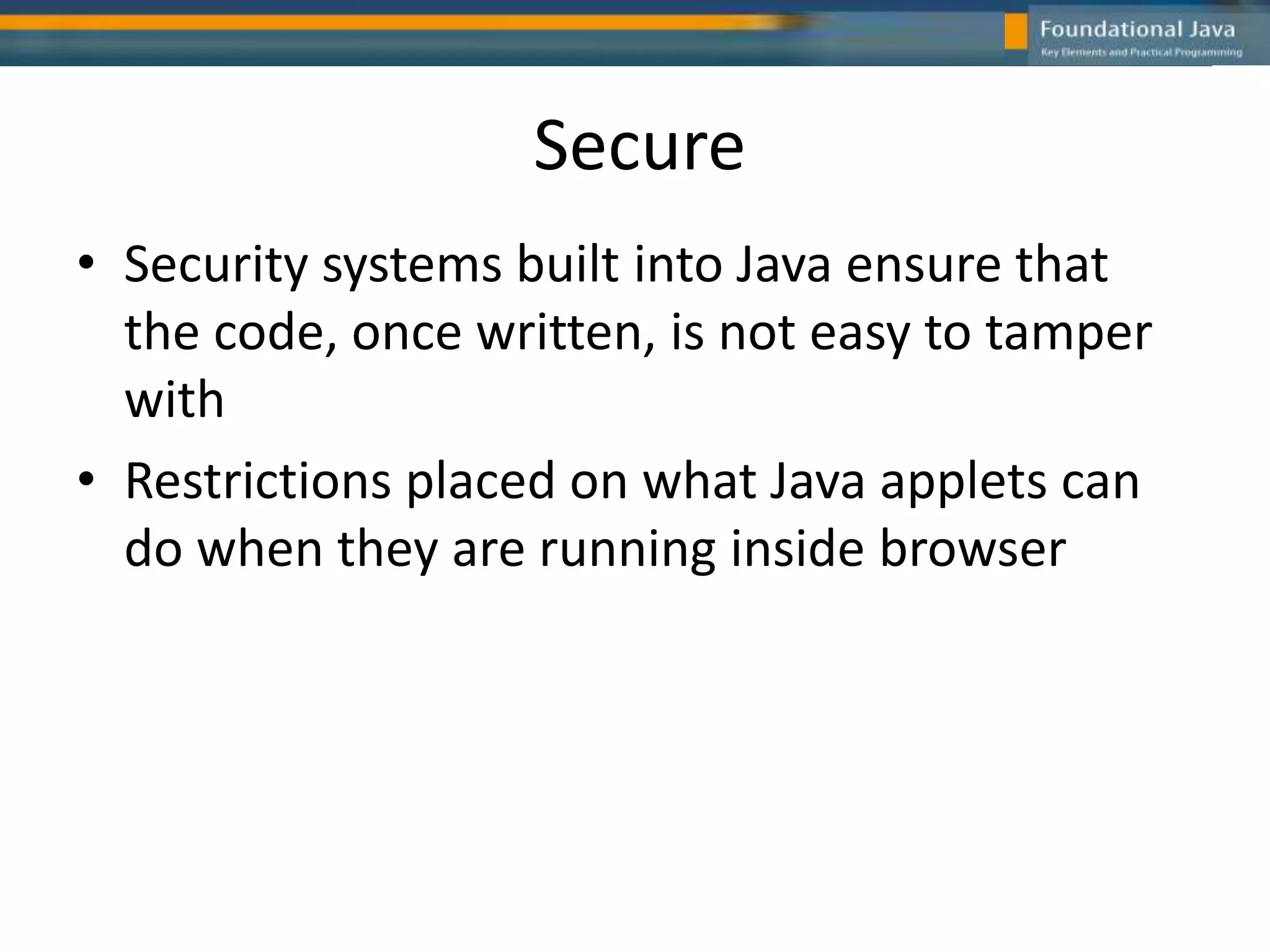 Secure
• Security systems built into Java ensure that
the code, once written, is not easy to tamper
with
• Restrictions placed on what Java applets can
do when they are running inside browser
 