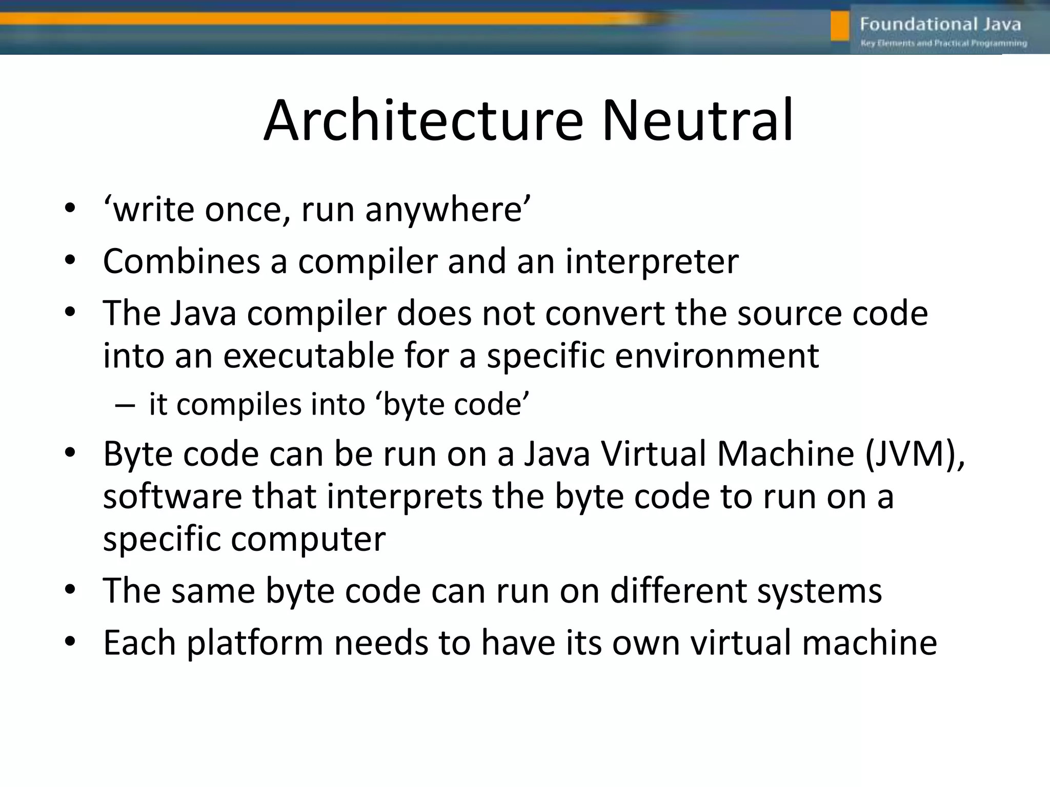 Architecture Neutral
• ‘write once, run anywhere’
• Combines a compiler and an interpreter
• The Java compiler does not convert the source code
into an executable for a specific environment
– it compiles into ‘byte code’
• Byte code can be run on a Java Virtual Machine (JVM),
software that interprets the byte code to run on a
specific computer
• The same byte code can run on different systems
• Each platform needs to have its own virtual machine
 