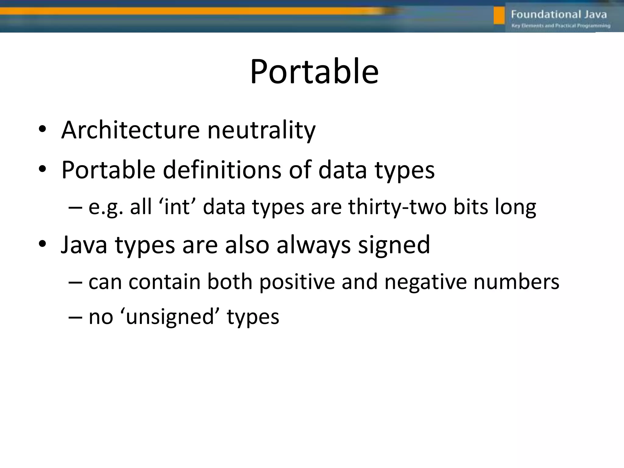 Portable
• Architecture neutrality
• Portable definitions of data types
– e.g. all ‘int’ data types are thirty-two bits long
• Java types are also always signed
– can contain both positive and negative numbers
– no ‘unsigned’ types
 