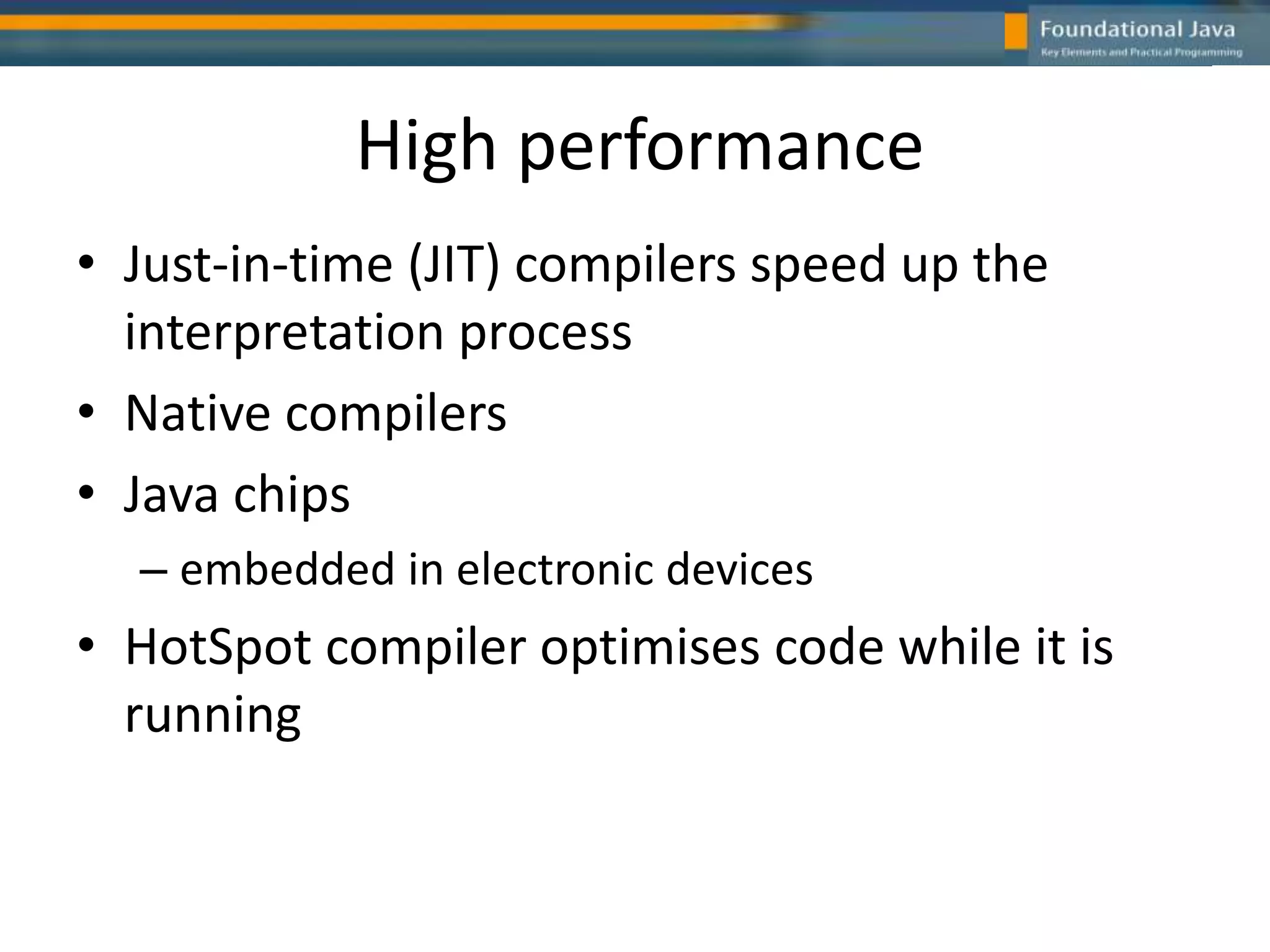 High performance
• Just-in-time (JIT) compilers speed up the
interpretation process
• Native compilers
• Java chips
– embedded in electronic devices
• HotSpot compiler optimises code while it is
running
 