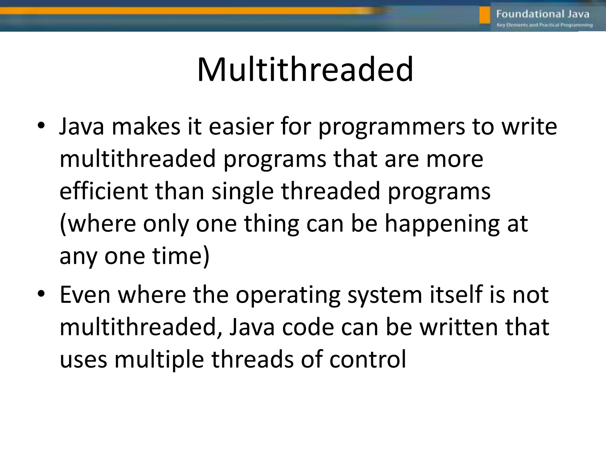 Multithreaded
• Java makes it easier for programmers to write
multithreaded programs that are more
efficient than single threaded programs
(where only one thing can be happening at
any one time)
• Even where the operating system itself is not
multithreaded, Java code can be written that
uses multiple threads of control
 