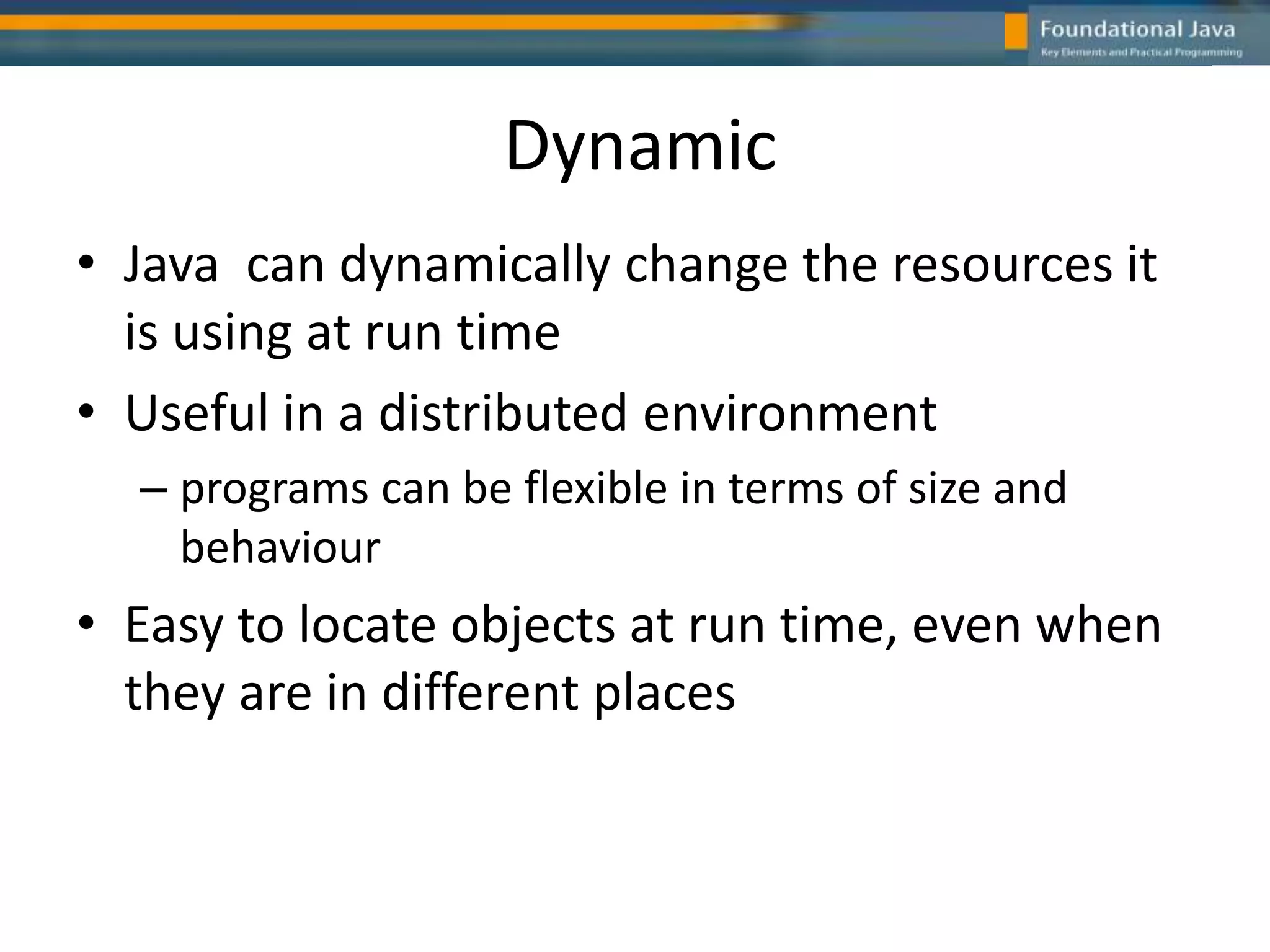 Dynamic
• Java can dynamically change the resources it
is using at run time
• Useful in a distributed environment
– programs can be flexible in terms of size and
behaviour
• Easy to locate objects at run time, even when
they are in different places
 