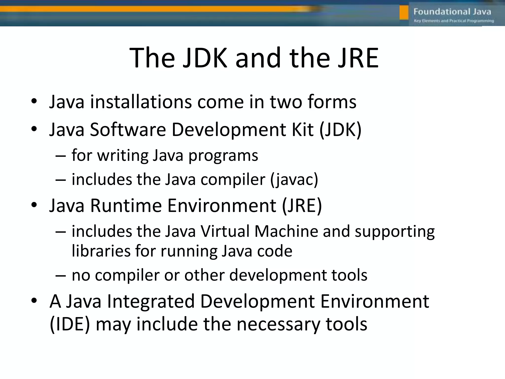 The JDK and the JRE
• Java installations come in two forms
• Java Software Development Kit (JDK)
– for writing Java programs
– includes the Java compiler (javac)
• Java Runtime Environment (JRE)
– includes the Java Virtual Machine and supporting
libraries for running Java code
– no compiler or other development tools
• A Java Integrated Development Environment
(IDE) may include the necessary tools
 