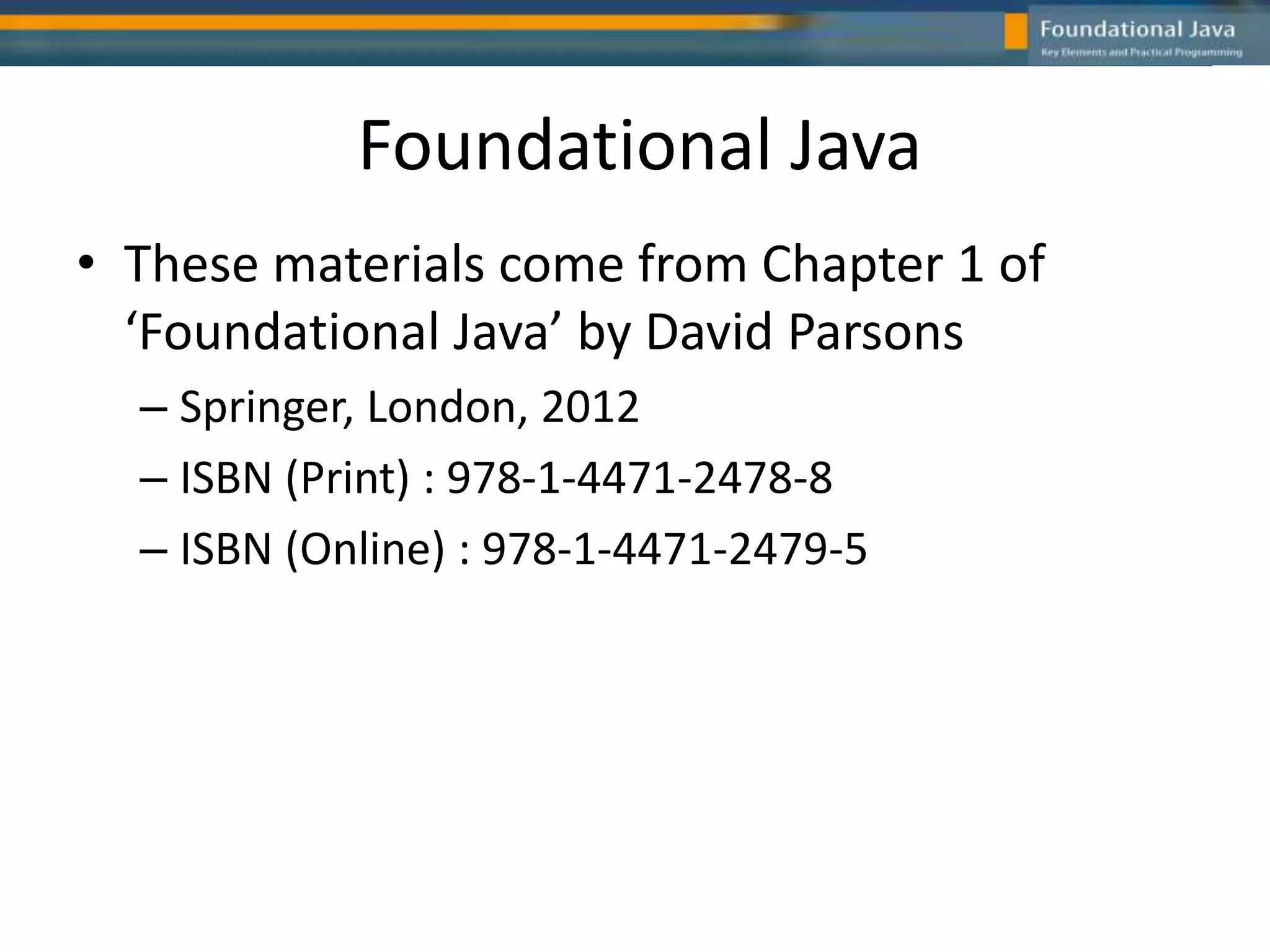 Foundational Java
• These materials come from Chapter 1 of
‘Foundational Java’ by David Parsons
– Springer, London, 2012
– ISBN (Print) : 978-1-4471-2478-8
– ISBN (Online) : 978-1-4471-2479-5
 