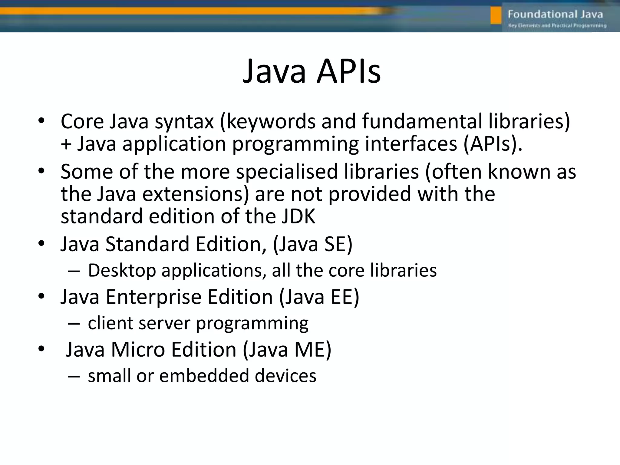 Java APIs
• Core Java syntax (keywords and fundamental libraries)
+ Java application programming interfaces (APIs).
• Some of the more specialised libraries (often known as
the Java extensions) are not provided with the
standard edition of the JDK
• Java Standard Edition, (Java SE)
– Desktop applications, all the core libraries
• Java Enterprise Edition (Java EE)
– client server programming
• Java Micro Edition (Java ME)
– small or embedded devices
 