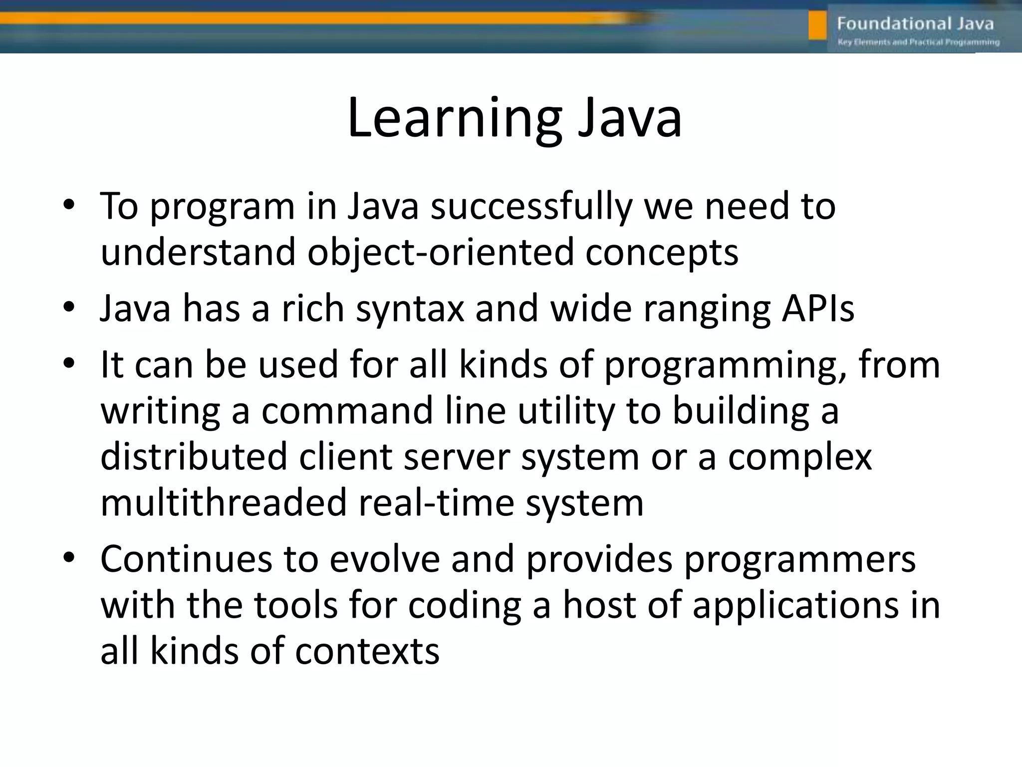 Learning Java
• To program in Java successfully we need to
understand object-oriented concepts
• Java has a rich syntax and wide ranging APIs
• It can be used for all kinds of programming, from
writing a command line utility to building a
distributed client server system or a complex
multithreaded real-time system
• Continues to evolve and provides programmers
with the tools for coding a host of applications in
all kinds of contexts
 