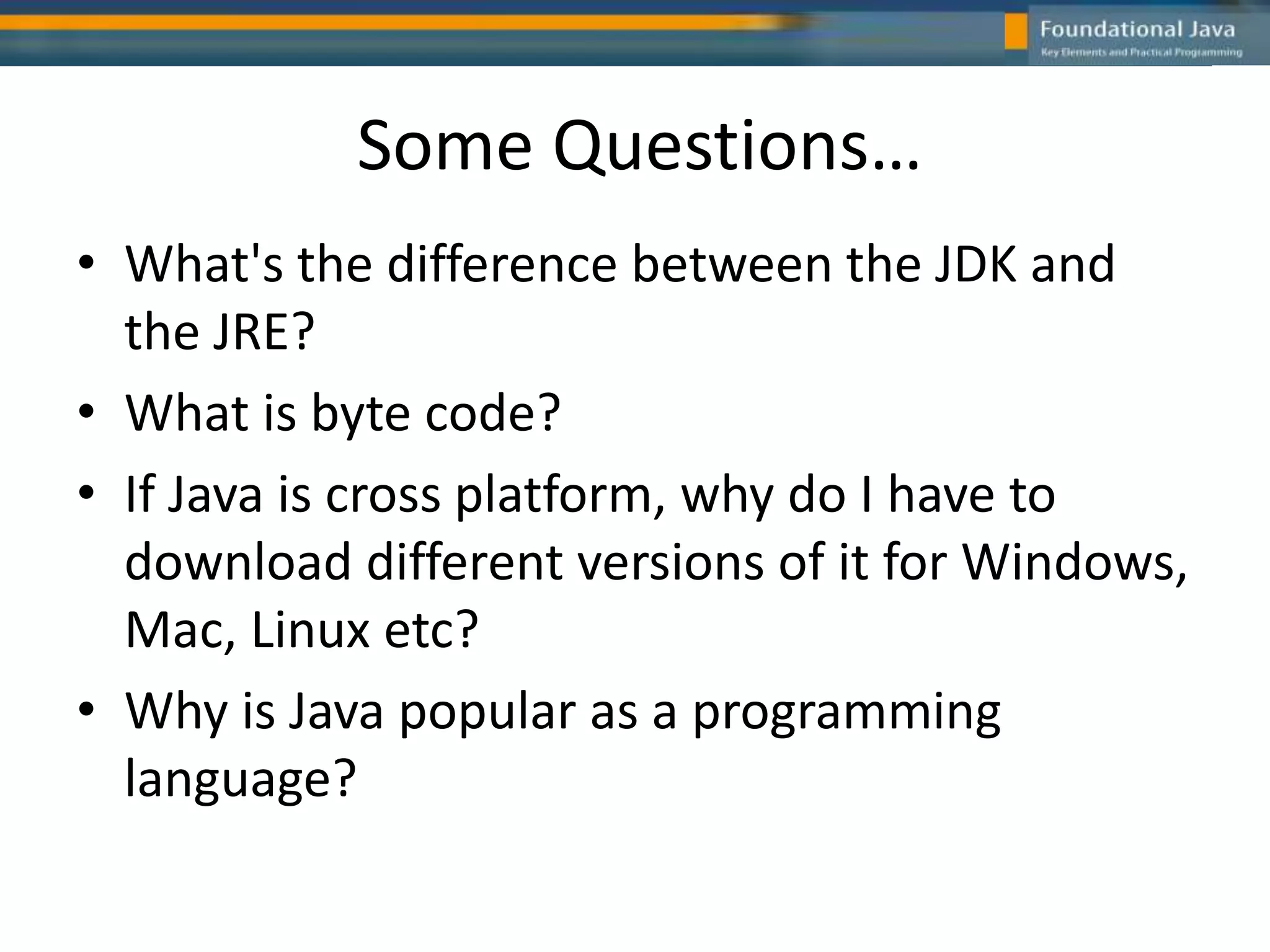 Some Questions…
• What's the difference between the JDK and
the JRE?
• What is byte code?
• If Java is cross platform, why do I have to
download different versions of it for Windows,
Mac, Linux etc?
• Why is Java popular as a programming
language?
 
