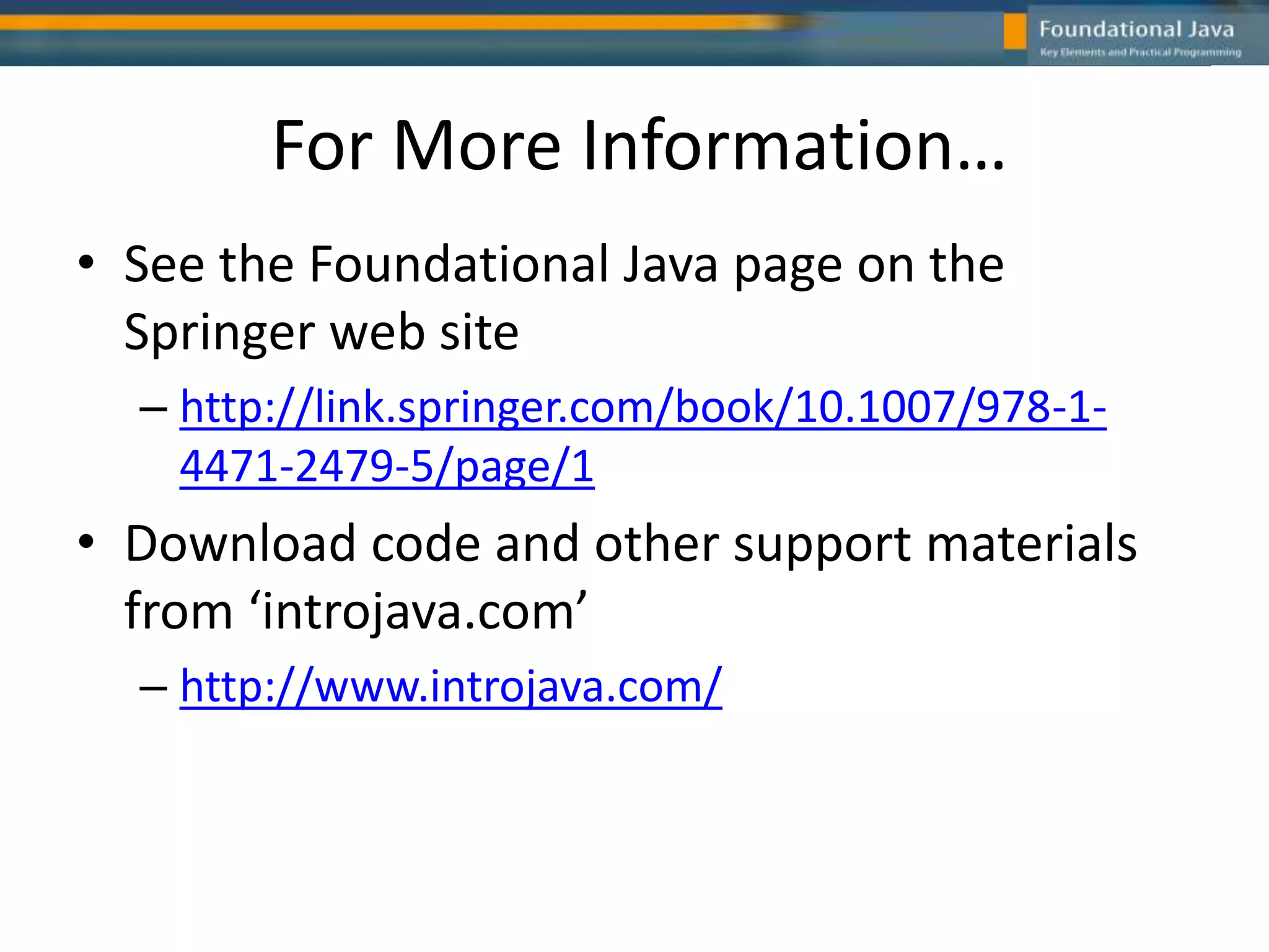 For More Information…
• See the Foundational Java page on the
Springer web site
– http://link.springer.com/book/10.1007/978-1-
4471-2479-5/page/1
• Download code and other support materials
from ‘introjava.com’
– http://www.introjava.com/
 
