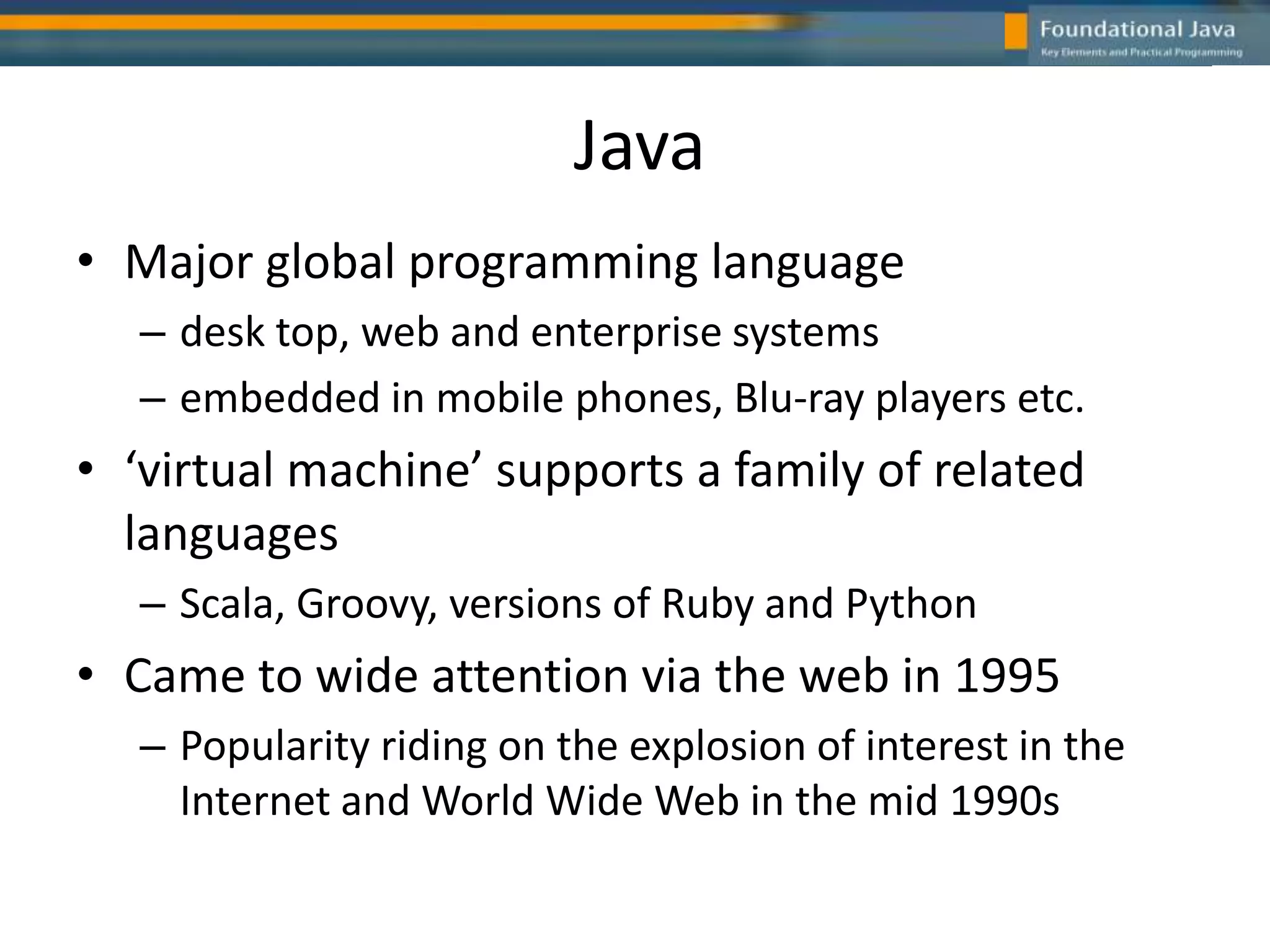 Java
• Major global programming language
– desk top, web and enterprise systems
– embedded in mobile phones, Blu-ray players etc.
• ‘virtual machine’ supports a family of related
languages
– Scala, Groovy, versions of Ruby and Python
• Came to wide attention via the web in 1995
– Popularity riding on the explosion of interest in the
Internet and World Wide Web in the mid 1990s
 