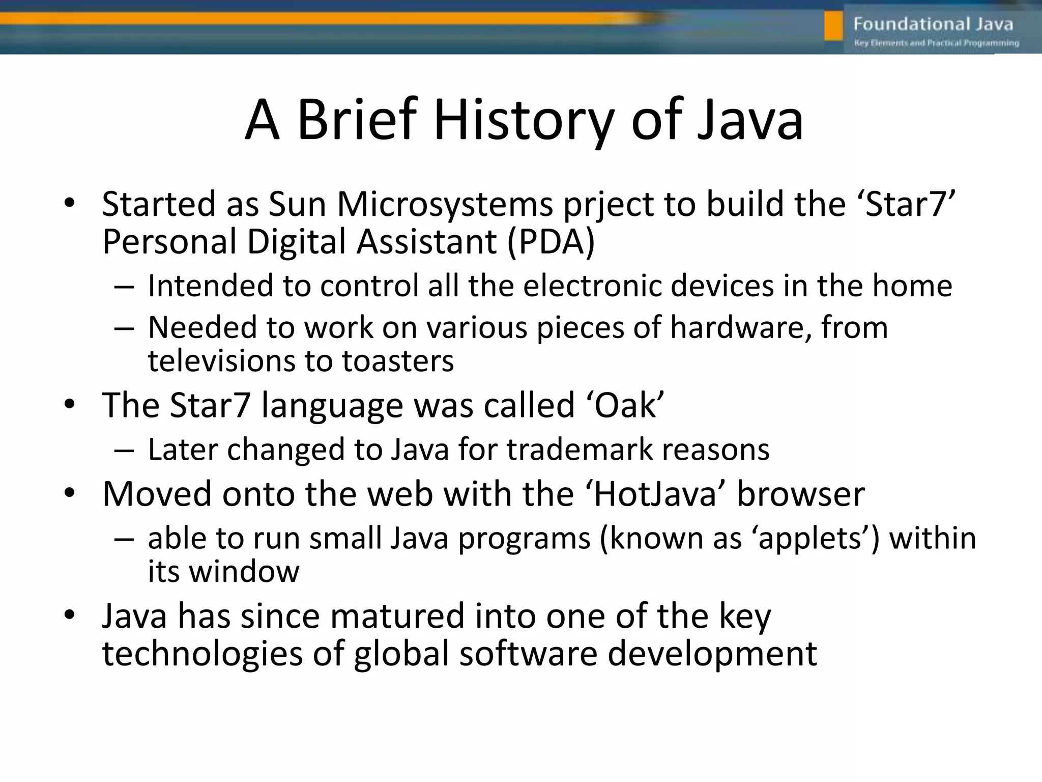 A Brief History of Java
• Started as Sun Microsystems prject to build the ‘Star7’
Personal Digital Assistant (PDA)
– Intended to control all the electronic devices in the home
– Needed to work on various pieces of hardware, from
televisions to toasters
• The Star7 language was called ‘Oak’
– Later changed to Java for trademark reasons
• Moved onto the web with the ‘HotJava’ browser
– able to run small Java programs (known as ‘applets’) within
its window
• Java has since matured into one of the key
technologies of global software development
 