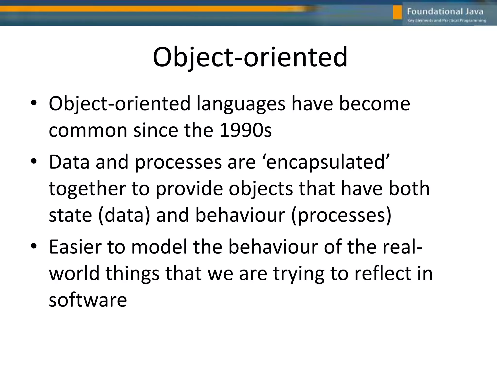 Object-oriented
• Object-oriented languages have become
common since the 1990s
• Data and processes are ‘encapsulated’
together to provide objects that have both
state (data) and behaviour (processes)
• Easier to model the behaviour of the real-
world things that we are trying to reflect in
software
 