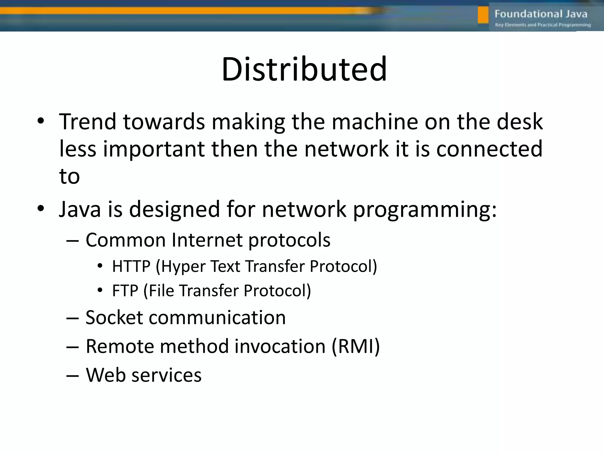 Distributed
• Trend towards making the machine on the desk
less important then the network it is connected
to
• Java is designed for network programming:
– Common Internet protocols
• HTTP (Hyper Text Transfer Protocol)
• FTP (File Transfer Protocol)
– Socket communication
– Remote method invocation (RMI)
– Web services
 