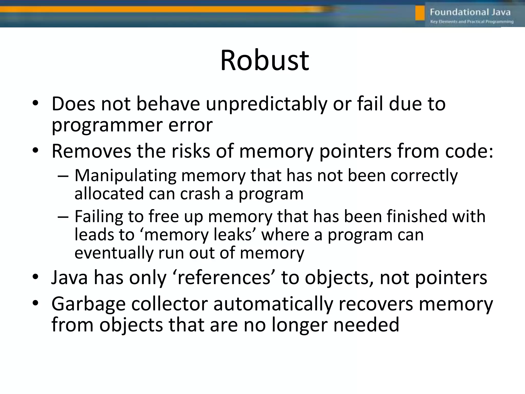 Robust
• Does not behave unpredictably or fail due to
programmer error
• Removes the risks of memory pointers from code:
– Manipulating memory that has not been correctly
allocated can crash a program
– Failing to free up memory that has been finished with
leads to ‘memory leaks’ where a program can
eventually run out of memory
• Java has only ‘references’ to objects, not pointers
• Garbage collector automatically recovers memory
from objects that are no longer needed
 