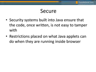 Secure
• Security systems built into Java ensure that
the code, once written, is not easy to tamper
with
• Restrictions placed on what Java applets can
do when they are running inside browser
 