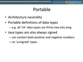 Portable
• Architecture neutrality
• Portable definitions of data types
– e.g. all ‘int’ data types are thirty-two bits long
• Java types are also always signed
– can contain both positive and negative numbers
– no ‘unsigned’ types
 