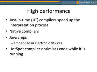 High performance
• Just-in-time (JIT) compilers speed up the
interpretation process
• Native compilers
• Java chips
– embedded in electronic devices
• HotSpot compiler optimises code while it is
running
 