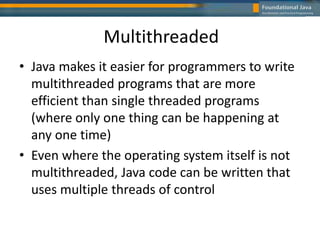 Multithreaded
• Java makes it easier for programmers to write
multithreaded programs that are more
efficient than single threaded programs
(where only one thing can be happening at
any one time)
• Even where the operating system itself is not
multithreaded, Java code can be written that
uses multiple threads of control
 
