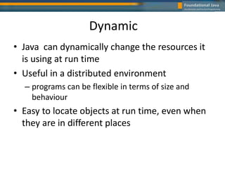 Dynamic
• Java can dynamically change the resources it
is using at run time
• Useful in a distributed environment
– programs can be flexible in terms of size and
behaviour
• Easy to locate objects at run time, even when
they are in different places
 