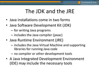 The JDK and the JRE
• Java installations come in two forms
• Java Software Development Kit (JDK)
– for writing Java programs
– includes the Java compiler (javac)
• Java Runtime Environment (JRE)
– includes the Java Virtual Machine and supporting
libraries for running Java code
– no compiler or other development tools
• A Java Integrated Development Environment
(IDE) may include the necessary tools
 