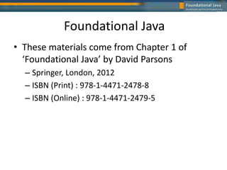 Foundational Java
• These materials come from Chapter 1 of
‘Foundational Java’ by David Parsons
– Springer, London, 2012
– ISBN (Print) : 978-1-4471-2478-8
– ISBN (Online) : 978-1-4471-2479-5
 