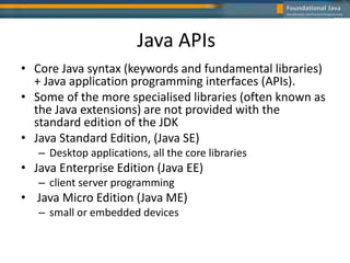 Java APIs
• Core Java syntax (keywords and fundamental libraries)
+ Java application programming interfaces (APIs).
• Some of the more specialised libraries (often known as
the Java extensions) are not provided with the
standard edition of the JDK
• Java Standard Edition, (Java SE)
– Desktop applications, all the core libraries
• Java Enterprise Edition (Java EE)
– client server programming
• Java Micro Edition (Java ME)
– small or embedded devices
 