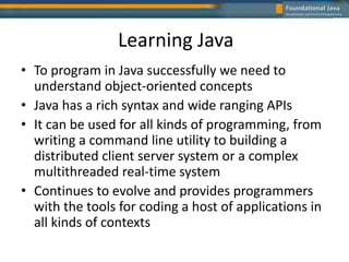 Learning Java
• To program in Java successfully we need to
understand object-oriented concepts
• Java has a rich syntax and wide ranging APIs
• It can be used for all kinds of programming, from
writing a command line utility to building a
distributed client server system or a complex
multithreaded real-time system
• Continues to evolve and provides programmers
with the tools for coding a host of applications in
all kinds of contexts
 