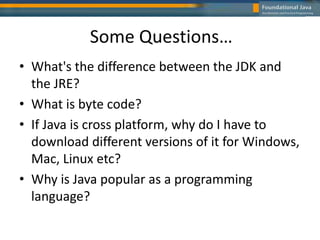Some Questions…
• What's the difference between the JDK and
the JRE?
• What is byte code?
• If Java is cross platform, why do I have to
download different versions of it for Windows,
Mac, Linux etc?
• Why is Java popular as a programming
language?
 