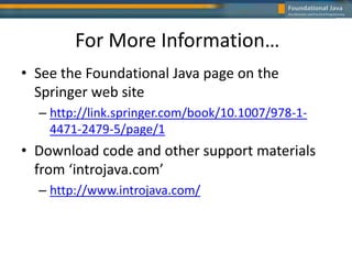For More Information…
• See the Foundational Java page on the
Springer web site
– http://link.springer.com/book/10.1007/978-1-
4471-2479-5/page/1
• Download code and other support materials
from ‘introjava.com’
– http://www.introjava.com/
 