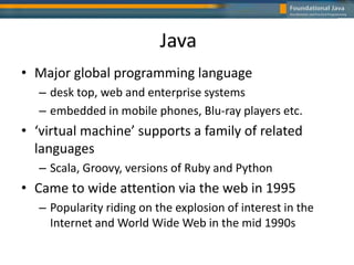 Java
• Major global programming language
– desk top, web and enterprise systems
– embedded in mobile phones, Blu-ray players etc.
• ‘virtual machine’ supports a family of related
languages
– Scala, Groovy, versions of Ruby and Python
• Came to wide attention via the web in 1995
– Popularity riding on the explosion of interest in the
Internet and World Wide Web in the mid 1990s
 