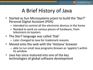 A Brief History of Java
• Started as Sun Microsystems prject to build the ‘Star7’
Personal Digital Assistant (PDA)
– Intended to control all the electronic devices in the home
– Needed to work on various pieces of hardware, from
televisions to toasters
• The Star7 language was called ‘Oak’
– Later changed to Java for trademark reasons
• Moved onto the web with the ‘HotJava’ browser
– able to run small Java programs (known as ‘applets’) within
its window
• Java has since matured into one of the key
technologies of global software development
 
