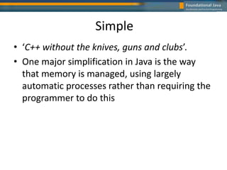 Simple
• ‘C++ without the knives, guns and clubs’.
• One major simplification in Java is the way
that memory is managed, using largely
automatic processes rather than requiring the
programmer to do this
 