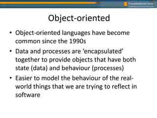 Object-oriented
• Object-oriented languages have become
common since the 1990s
• Data and processes are ‘encapsulated’
together to provide objects that have both
state (data) and behaviour (processes)
• Easier to model the behaviour of the real-
world things that we are trying to reflect in
software
 